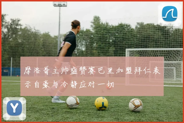 摩洛哥主帅盛赞赛巴里加盟拜仁表示自豪与冷静应对一切