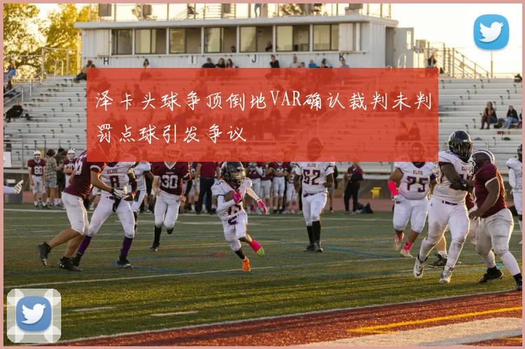 泽卡头球争顶倒地VAR确认裁判未判罚点球引发争议