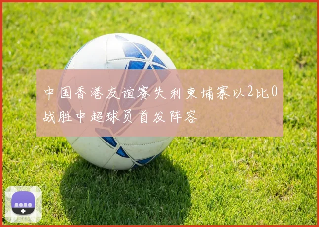 中国香港友谊赛失利柬埔寨以2比0战胜中超球员首发阵容