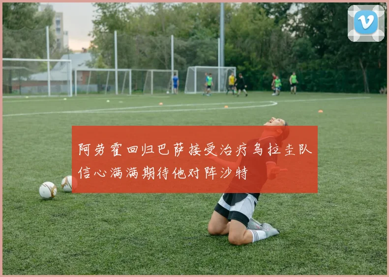 阿劳霍回归巴萨接受治疗乌拉圭队信心满满期待他对阵沙特