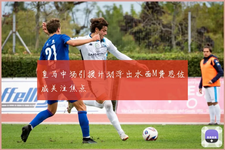 皇马中场引援计划浮出水面M费恩佐成关注焦点