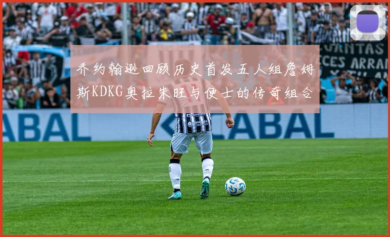 乔约翰逊回顾历史首发五人组詹姆斯KDKG奥拉朱旺与便士的传奇组合