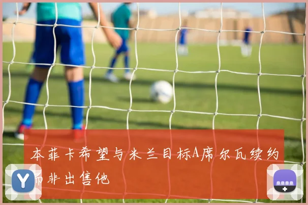 本菲卡希望与米兰目标A席尔瓦续约而非出售他