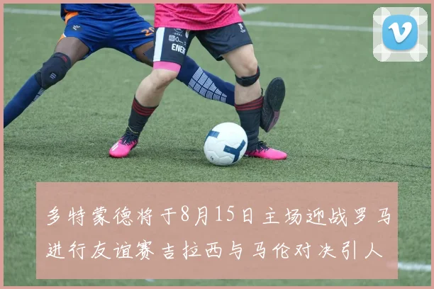 多特蒙德将于8月15日主场迎战罗马进行友谊赛吉拉西与马伦对决引人期待