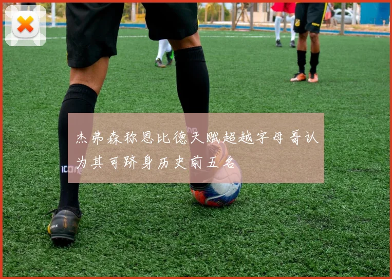 杰弗森称恩比德天赋超越字母哥认为其可跻身历史前五名