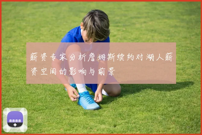 薪资专家分析詹姆斯续约对湖人薪资空间的影响与前景
