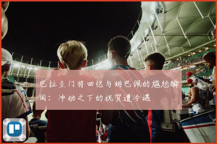 巴拉圭门将回忆与姆巴佩的尴尬瞬间：冲动之下的祝贺遭冷遇