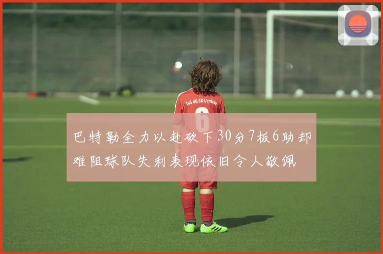 巴特勒全力以赴砍下30分7板6助却难阻球队失利表现依旧令人敬佩