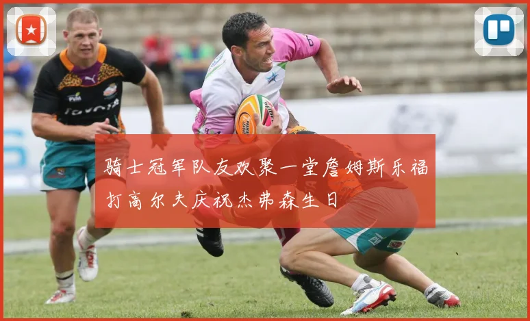 骑士冠军队友欢聚一堂詹姆斯乐福打高尔夫庆祝杰弗森生日