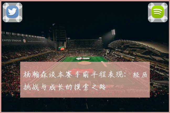 杨瀚森谈本赛季前半程表现：经历挑战与成长的摸索之路