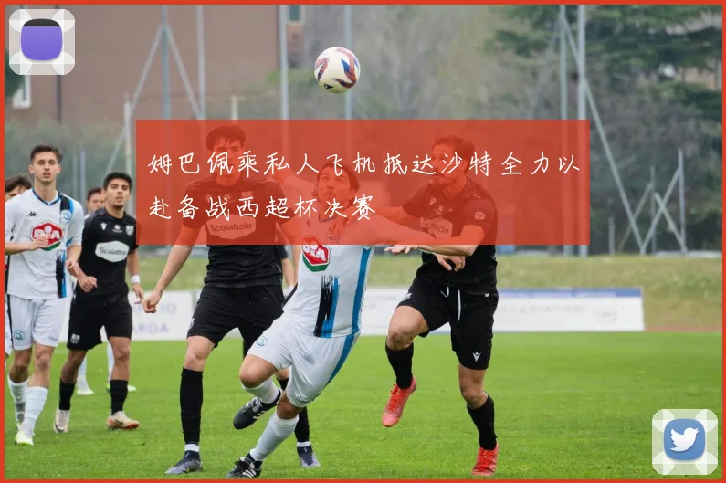姆巴佩乘私人飞机抵达沙特全力以赴备战西超杯决赛