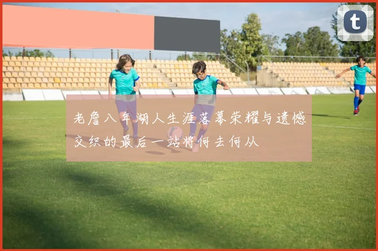 老詹八年湖人生涯落幕荣耀与遗憾交织的最后一站将何去何从