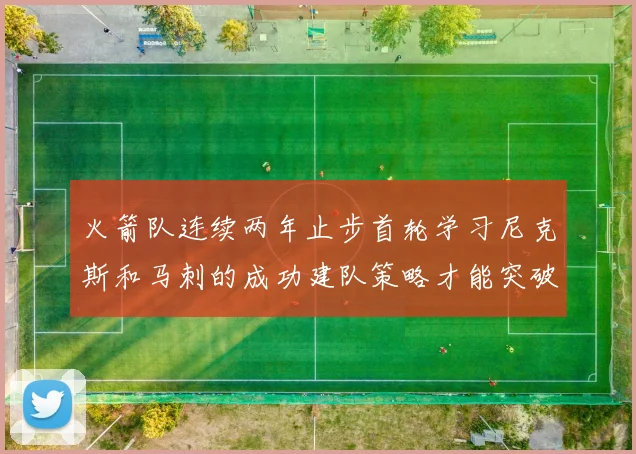 火箭队连续两年止步首轮学习尼克斯和马刺的成功建队策略才能突破瓶颈