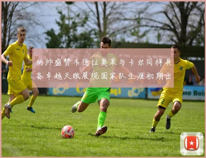 纳帅盛赞韦德拉奥果与卡尔同样具备卓越天赋展现国家队生涯初期出色表现