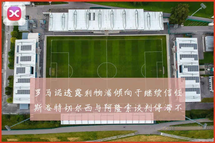 罗马诺透露利物浦倾向于继续信任斯洛特切尔西与阿隆索谈判停滞不前