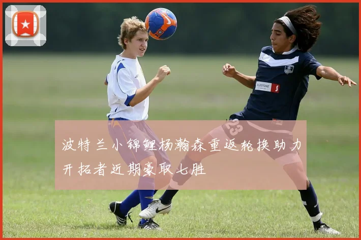 波特兰小锦鲤杨瀚森重返轮换助力开拓者近期豪取七胜