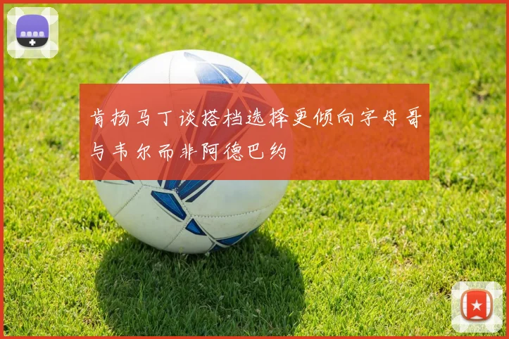 肯扬马丁谈搭档选择更倾向字母哥与韦尔而非阿德巴约