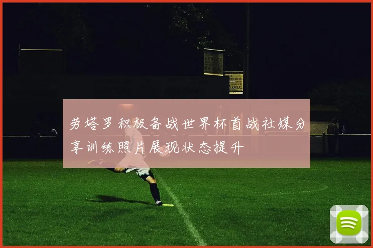 劳塔罗积极备战世界杯首战社媒分享训练照片展现状态提升