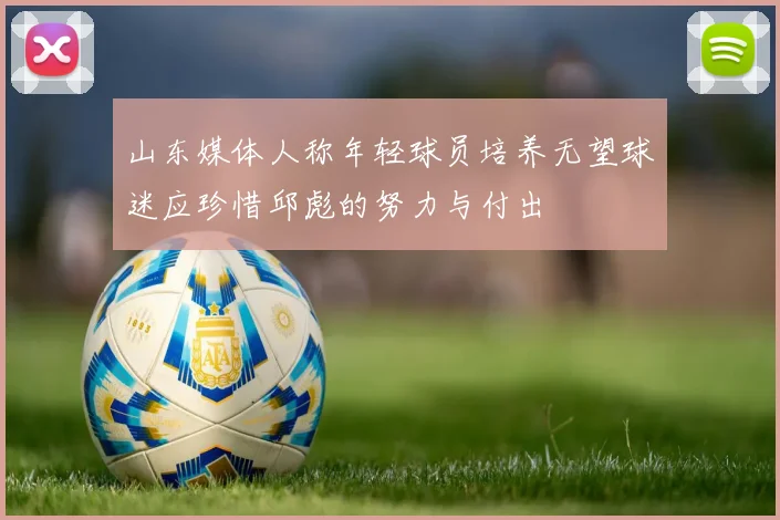 山东媒体人称年轻球员培养无望球迷应珍惜邱彪的努力与付出