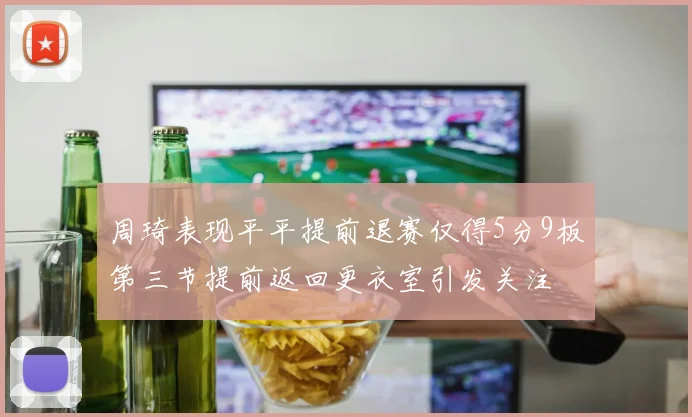 周琦表现平平提前退赛仅得5分9板第三节提前返回更衣室引发关注